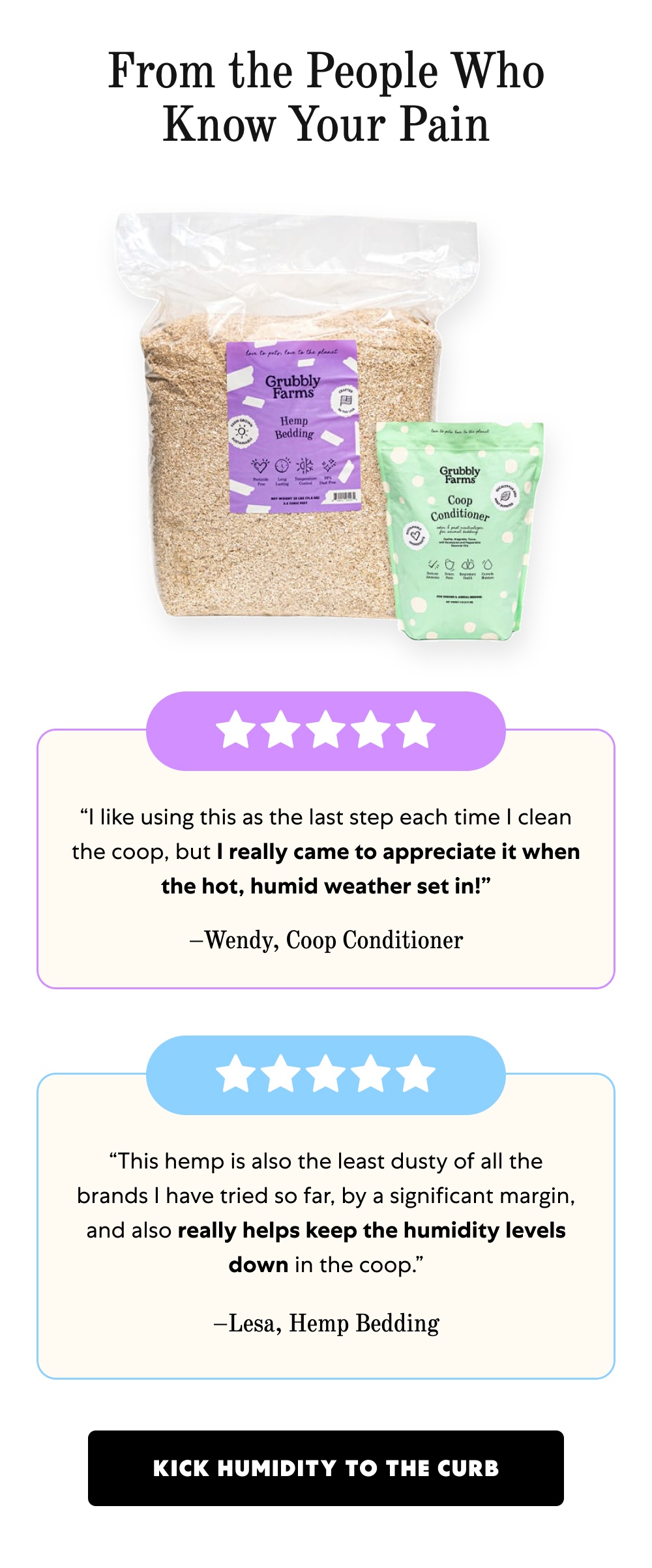 From the People Who Know Your Pain “I like using this as the last step each time I clean the coop, but I really came to appreciate it when the hot, humid weather set in!” –Wendy, Coop Conditioner “This hemp is also the least dusty of all the brands I have tried so far, by a significant margin, and also really helps keep the humidity levels down in the coop.” –Lesa, Hemp Bedding Kick Humidity to the Curb