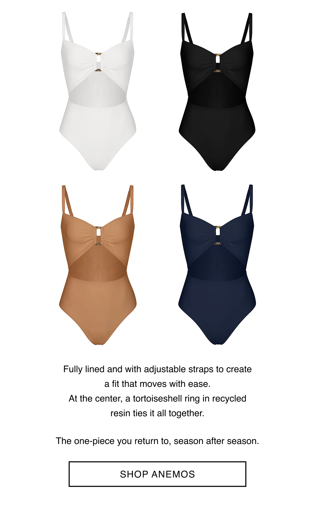 Fully lined and with adjustable straps to create a fit that moves with ease. At the center, a tortoiseshell ring in recycled resin ties it all together.  The one-piece you return to, season after season.  -- SHOP ANEMOS