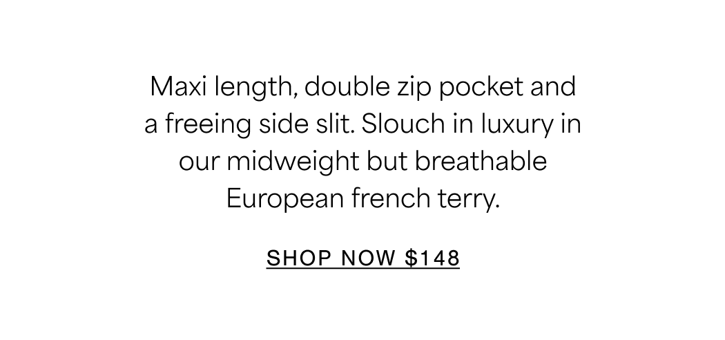 Maxi length, double zip pocket and a freeing side slit. Slouch in luxury in our midweight but breathable European french terry. SHOP NOW $148