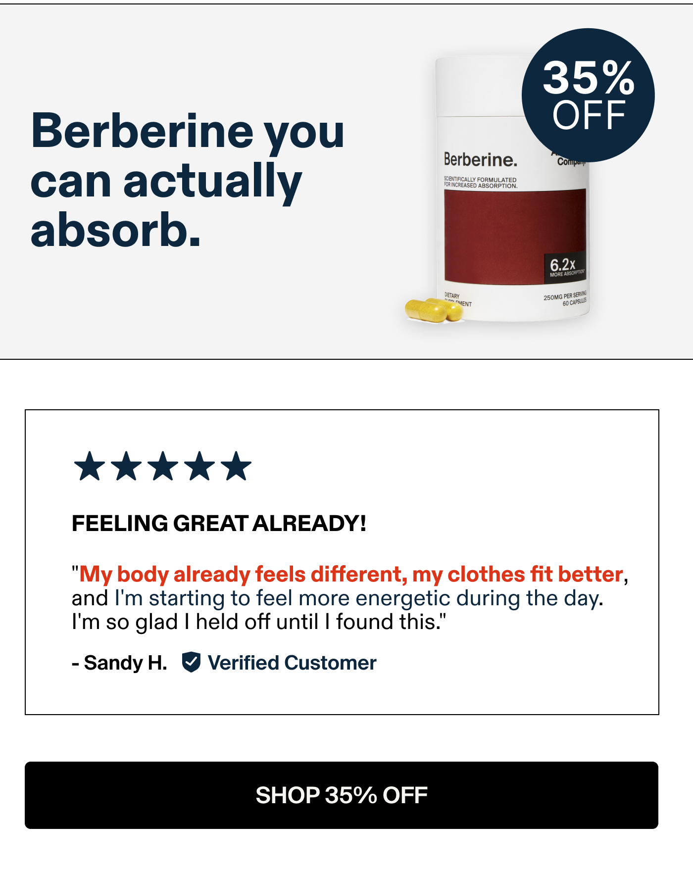 Berberine you can actually absorb.  FEELING GREAT ALREADY! "My body already feels different, my clothes fit better, and I'm starting to feel more energetic during the day. I'm so glad | held off until | found this." -Sandy H. Verified Customer