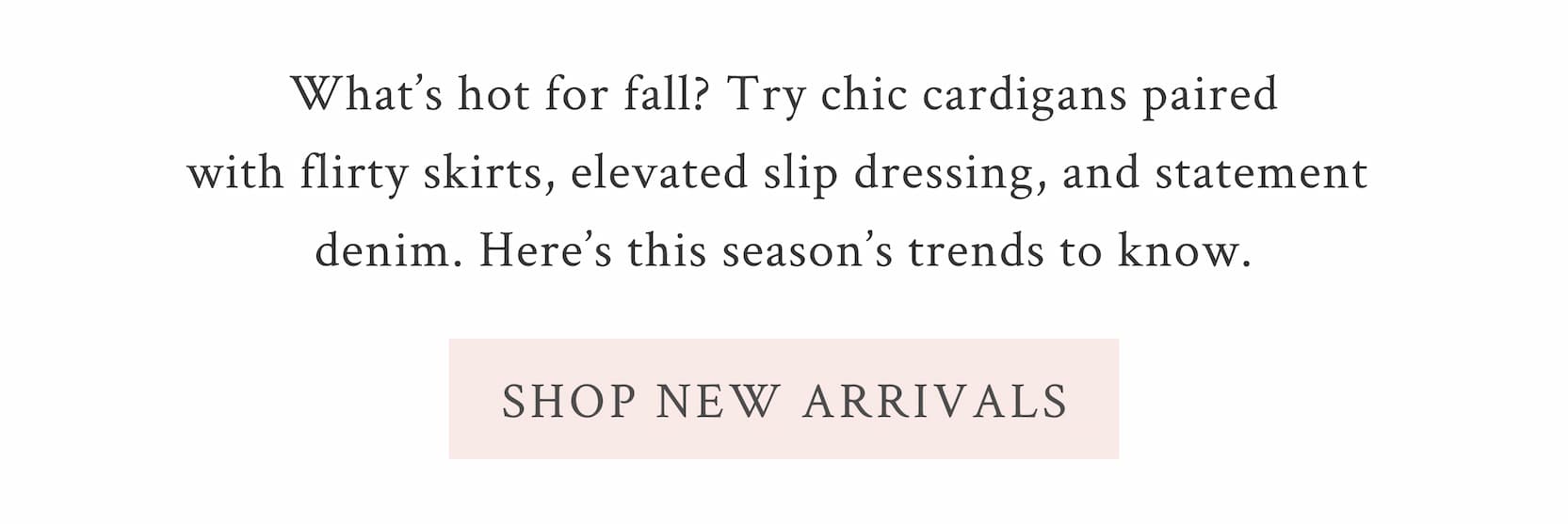 What’s hot for fall? Try chic cardigans paired with flirty skirts, elevated slip dressing, and statement denim. Here’s this season’s trends to know.  <SHOP NEW ARRIVALS>