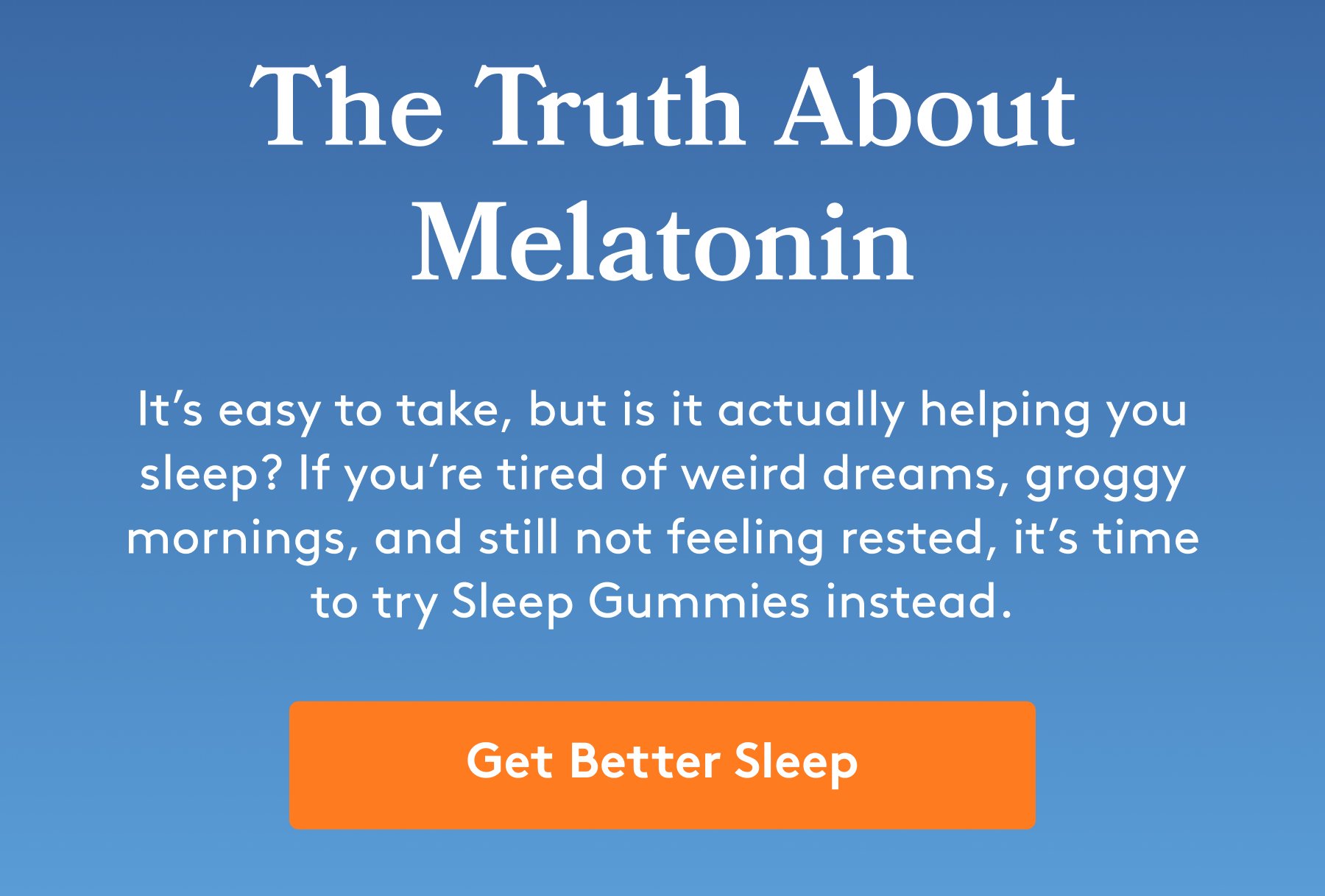The Truth About Melatonin It’s easy to take, but is it actually helping you sleep? If you’re tired of weird dreams, groggy mornings, and still not feeling rested, it’s time to try Sleep Gummies instead. [Get Better Sleep]