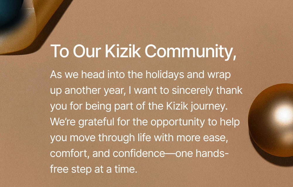 To Our Kizik Community, As we head into the holidays and wrap up another year, I want to sincerely thank you for being part of the Kizik journey. We’re grateful for the opportunity to help you move through life with more ease, comfort, and confidence—one hands-free step at a time.
