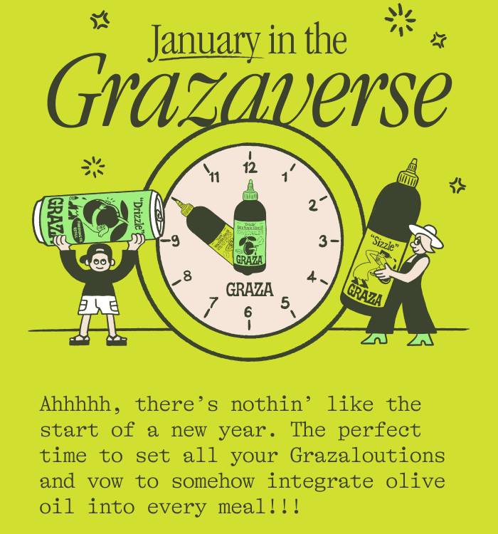 JANUARY IN THE GRAZAVERSE. Ahhhhh, there’s nothin’ like the start of a new year. The perfect time to set all your Grazaloutions and vow to somehow integrate olive oil into every meal. 