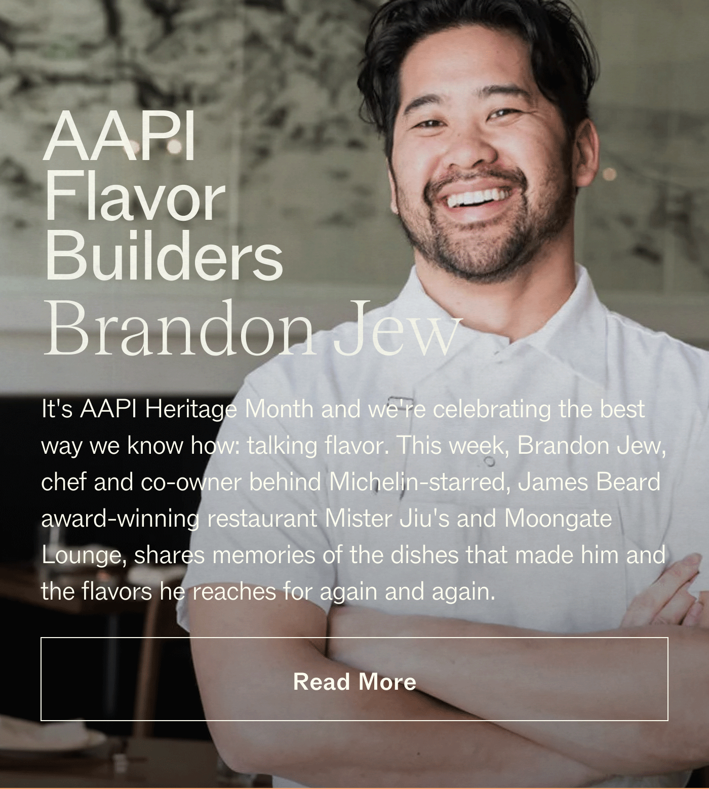 AAPI Flavor Builders: Brandon Jew It's AAPI Heritage Month and we're celebrating the best way we know how: talking flavor. This week, Brandon Jew, chef and co-owner behind Michelin-starred, James Beard award-winning restaurant Mister Jiu's and Moongate Lounge, shares memories of the dishes that made him and the flavors he reaches for again and again. 