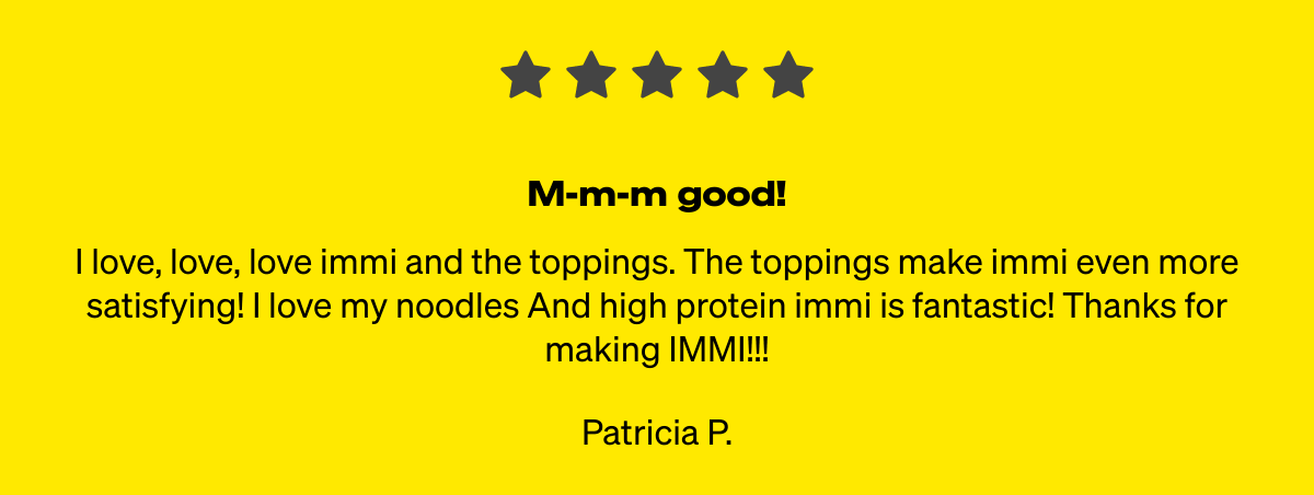  M-m-m good! I love, love, love immi and the toppings. The toppings make immi even more satisfying! I love my noodles And high protein immi is fantastic! Thanks for making IMMI!!! Patricia P.
