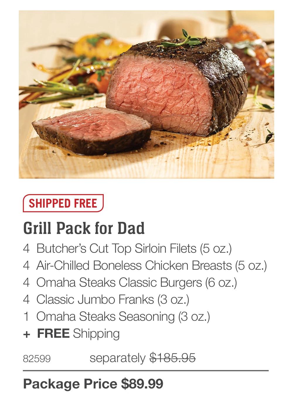 SHIPPED FREE
Grill Pack for Dad
4 Butcher's Cut Top Sirloin Filets (5 oz.)
4 Air-Chilled Boneless Chicken Breasts (5 oz.)
4 Omaha Steaks Classic Burgers (6 oz.)
4 Classic Jumbo Franks (3 oz.)
1 Omaha Steaks Seasoning (3 oz.)
+ FREE Shipping
82599
separately $185.95
Package Price $89.99
