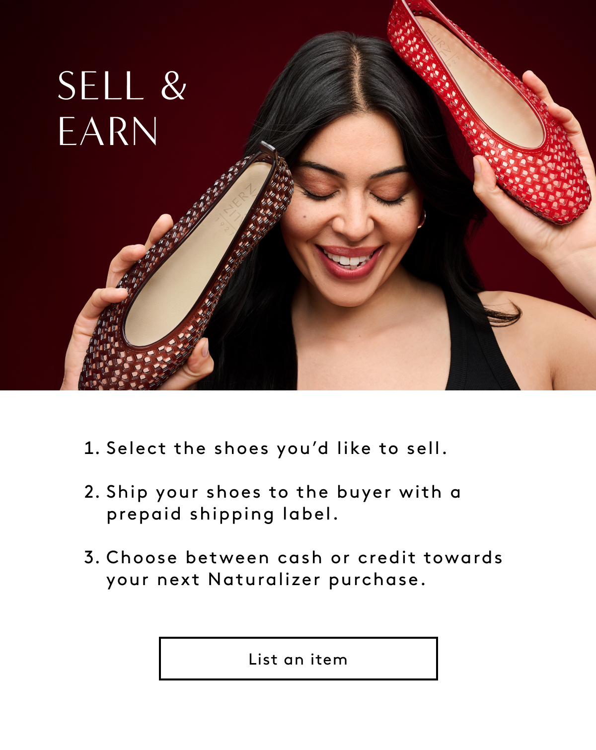 Sell & Earn Select The Shoes You’d Like To Sell. Ship Your Shoes To The Buyer With A Prepaid Shipping Label. Choose Between Cash Or Credit Towards Your Next Naturalizer Purchase. List An Item
