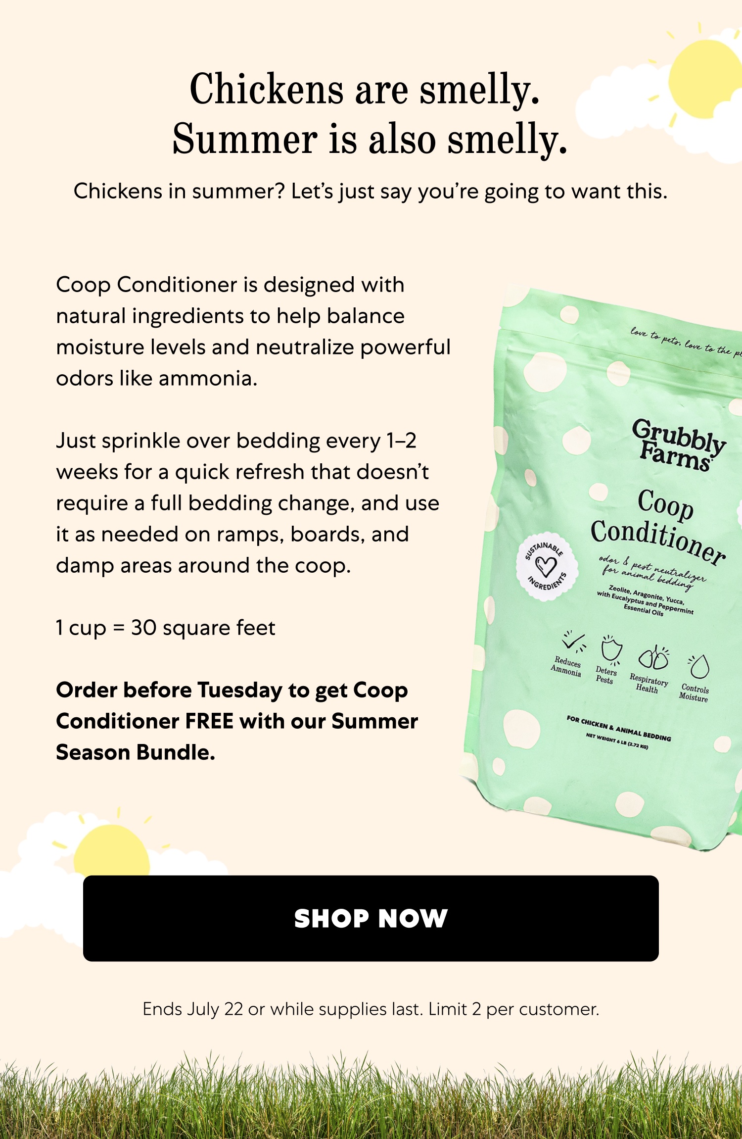 Chickens are smelly. Summer is also smelly. Chickens in summer? Let’s just say you’re going to want this. Coop Conditioner is designed with natural ingredients to help balance moisture levels and neutralize powerful odors like ammonia. Just sprinkle over bedding every 1–2 weeks for a quick refresh that doesn’t require a full bedding change, and use it as needed on ramps, boards, and damp areas around the coop. 1 cup = 30 square feet Order before Tuesday to get Coop Conditioner FREE with our Summer Season Bundle. shop now Ends July 22 or while supplies last. Limit 2 per customer.