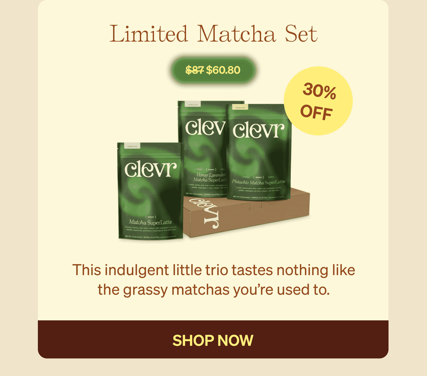 Limited Matcha Set $87 $60.80 30% OFF This indulgent little trio tastes nothing like the grassy matchas you’re used to. shop now