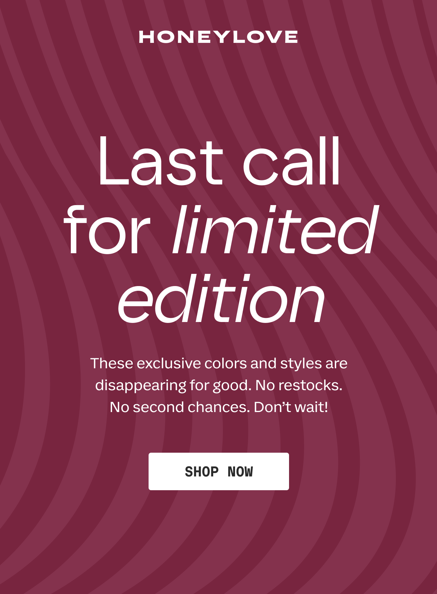 HONEYLOVE | Last call for limited edition | These exclusive colors and styles are disappearing for good. No restocks. No second chances. Don't wait! | SHOP NOW
