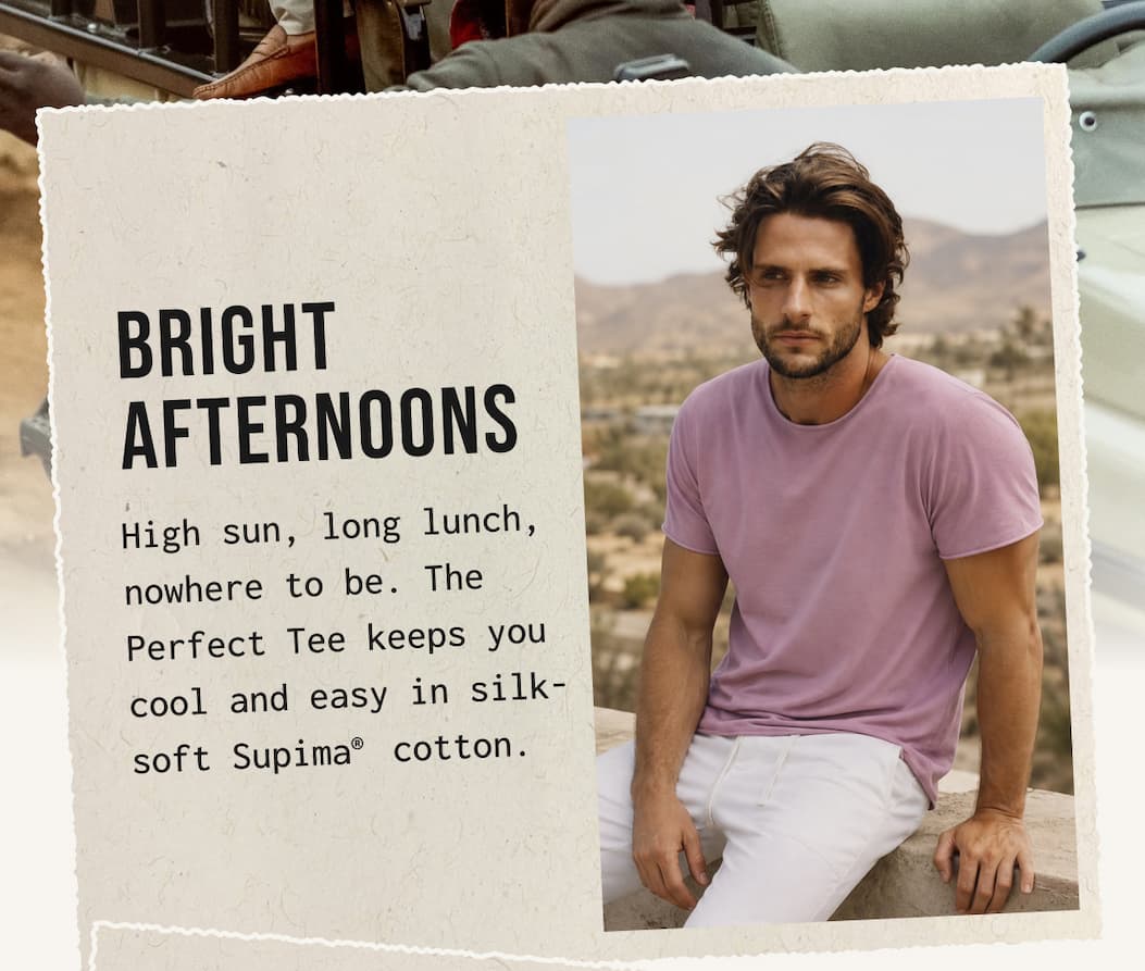 BRIGHT AFTERNOONS - High sun, long lunch, nowhere to be. The Perfect Tee keeps you cool and easy in silk-soft Supima cotton.