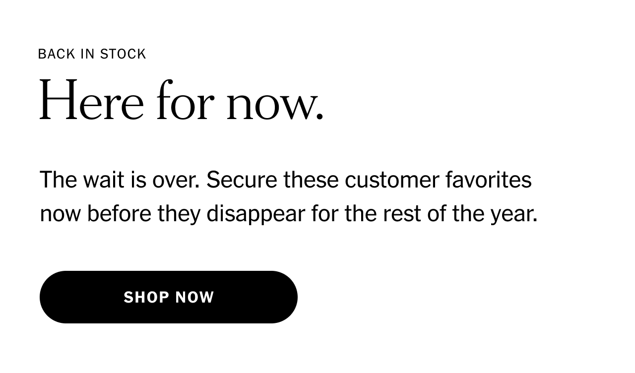 Back in stock. Here for now. The wait is over. Secure these customer favorites now before they disappear for the rest of the year. Shop now.