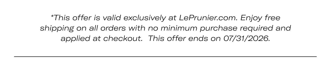 *This offer is valid exclusively at LePrunier.com. Enjoy free shipping on all orders with no minimum purchase required and applied at checkout. This offer ends on 07/31/2026.