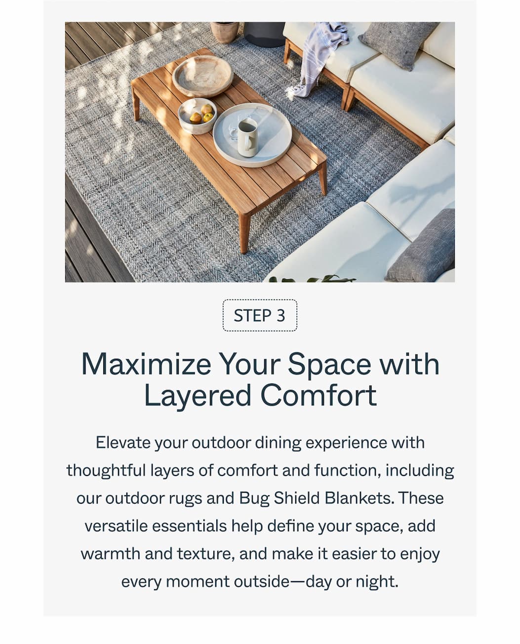 Step 3 Maximize Your Space with Layered Comfort  Elevate your outdoor dining experience with thoughtful layers of comfort and function, including our outdoor rugs and Bug Shield Blankets. These versatile essentials help define your space, add warmth and texture, and make it easier to enjoy every moment outside—day or night.