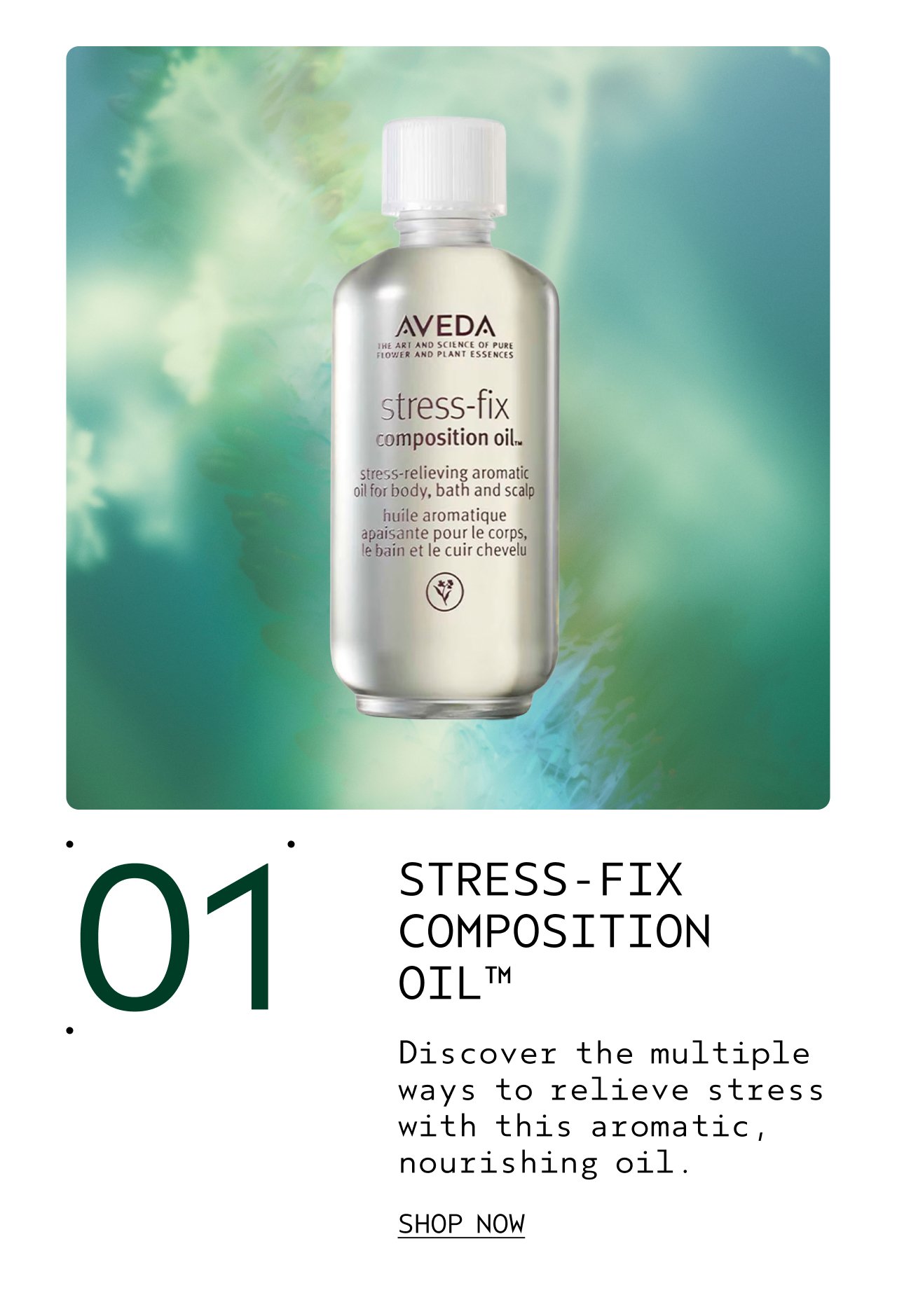 01 STRESS-FIX COMPOSITION OIL Discover the multiple ways to relieve stress with this aromatic, nourishing oil. SHOP NOW