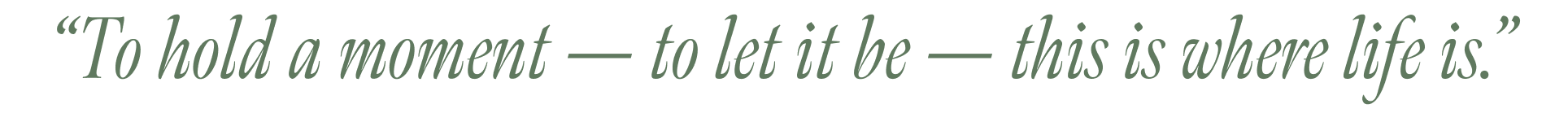 “To hold a moment — to let it be — this is where life is.”