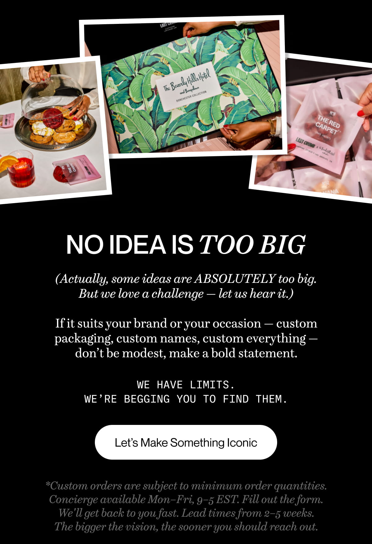 No idea is too big. *(Actually, some ideas are ABSOLUTELY too big. But we love a challenge — let us hear it.)*  If it suits your brand or your occasion — custom packaging, custom names, custom everything — don't be modest, make a bold statement.  We have limits. We're begging you to find them. LET'S MAKE SOMETHING ICONIC  *Concierge available Mon–Fri, 9–5 EST. Fill out the form. We'll get back to you fast. Lead times from 2–5 weeks. The bigger the vision, the sooner you should reach out.*