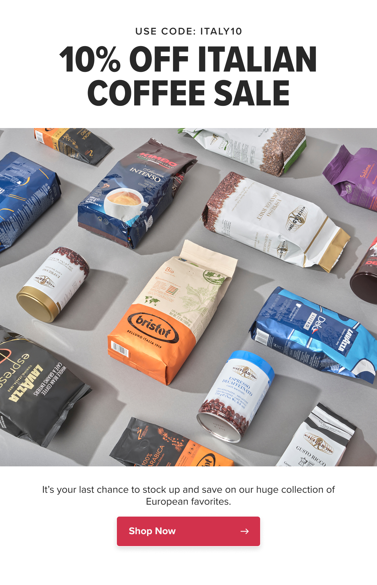 USE CODE: ITALY10 10% OFF ITALIAN COFFEE SALE It’s your last chance to stock up and save on our huge collection of European favorites!  CTA: Shop Now
