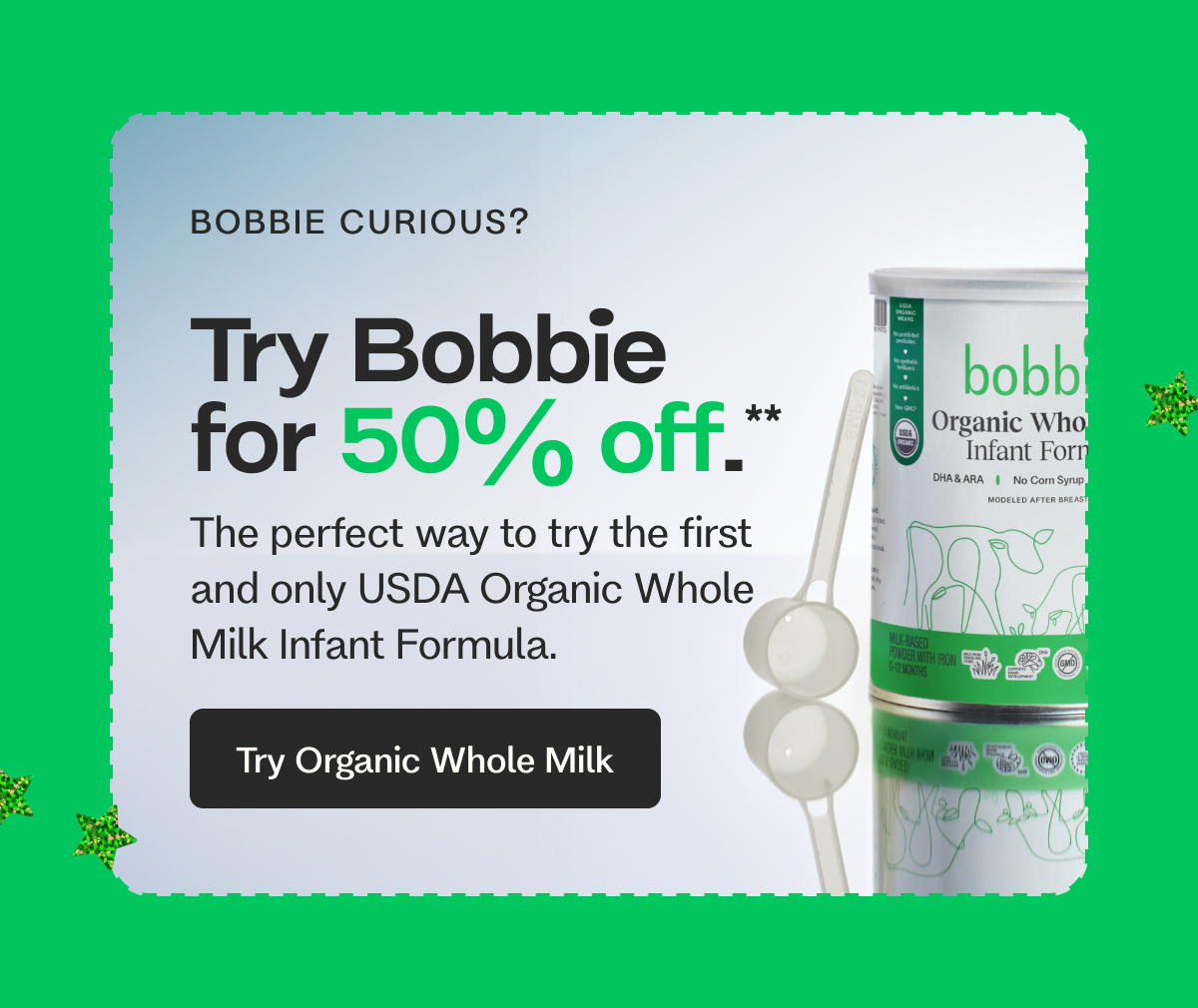 BOBBIE CURIOUS? Try Bobbie for 50% off.** The perfect way to try the first and only USDA Organic Whole Milk Infant Formula. Try Organic Whole Milk