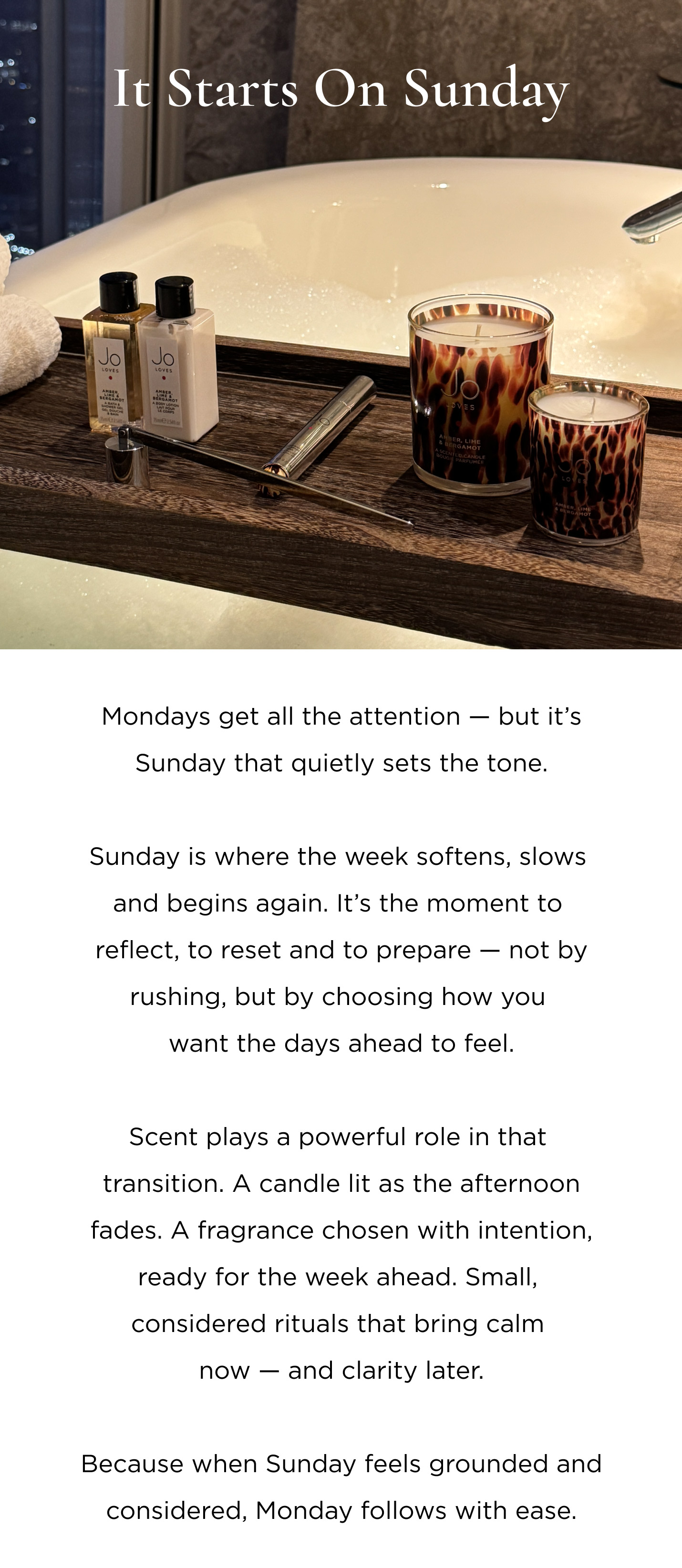 Mondays get all the attention — but it’s Sunday that quietly sets the tone. Sunday is where the week softens, slows and begins again. It’s the moment to reflect, to reset and to prepare — not by rushing, but by choosing how you want the days ahead to feel. Scent plays a powerful role in that transition. A candle lit as the afternoon fades. A fragrance chosen with intention, ready for the week ahead. Small, considered rituals that bring calm now — and clarity later. Because when Sunday feels grounded and considered, Monday follows with ease.