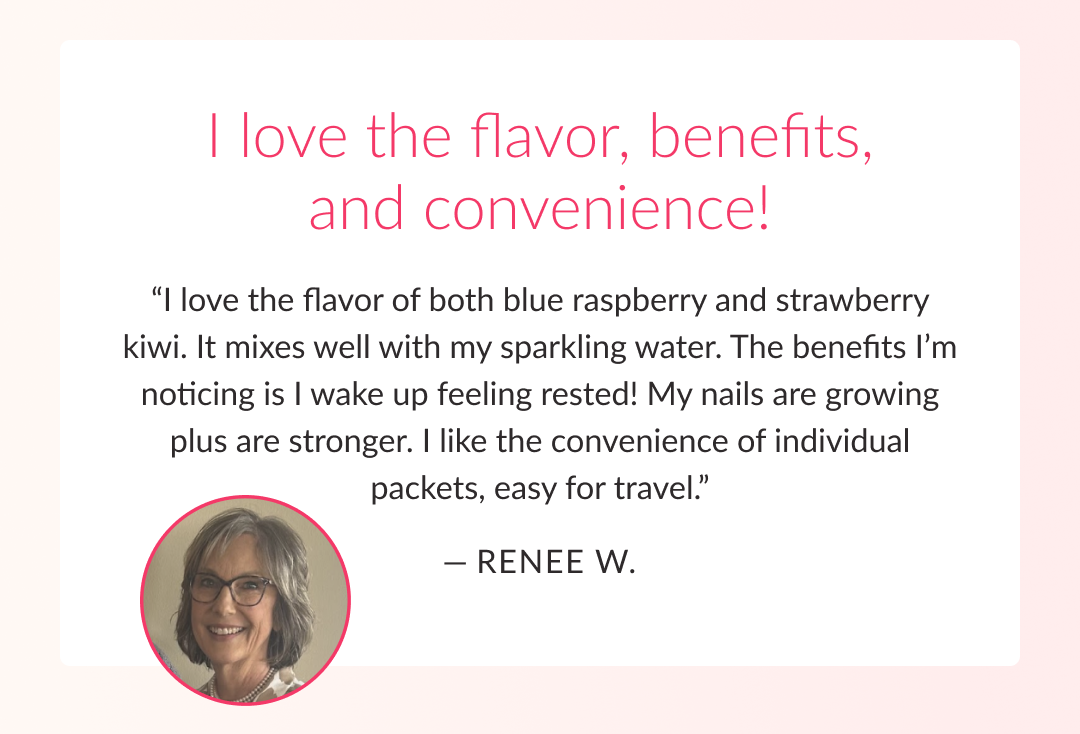 I love the flavor, benefits, and convenience! “I love the flavor of both blue raspberry and strawberry kiwi. It mixes well with my sparkling water. The benefits I’m noticing is I wake up feeling rested! My nails are growing plus are stronger. I like the convenience of individual packets, easy for travel.”  — Renee W. 