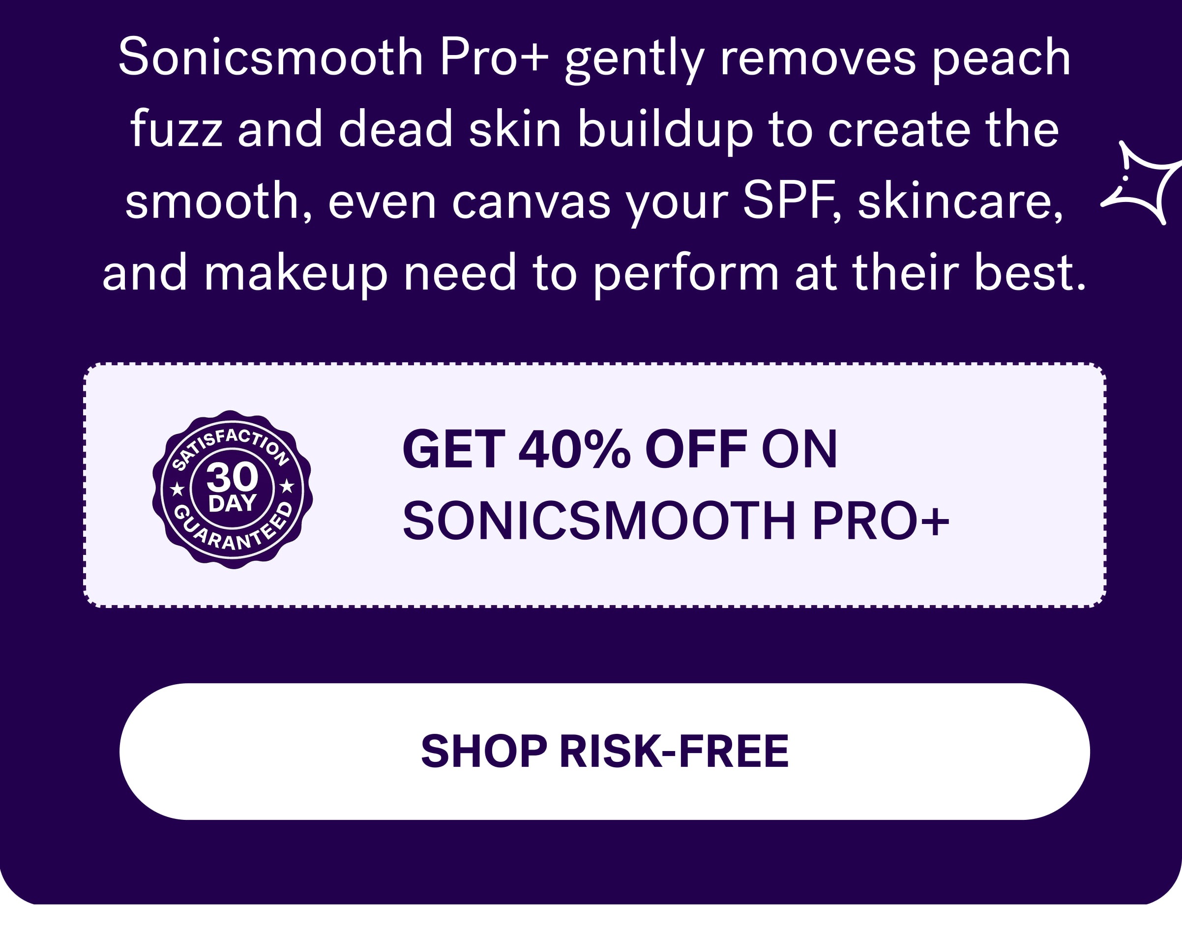 Sonicsmooth Pro+ gently removes peach fuzz and dead skin buildup to create the smooth, even canvas your SPF, skincare, and makeup need to perform at their best. get 40% off on sonicsmooth pro+  Shop risk-free