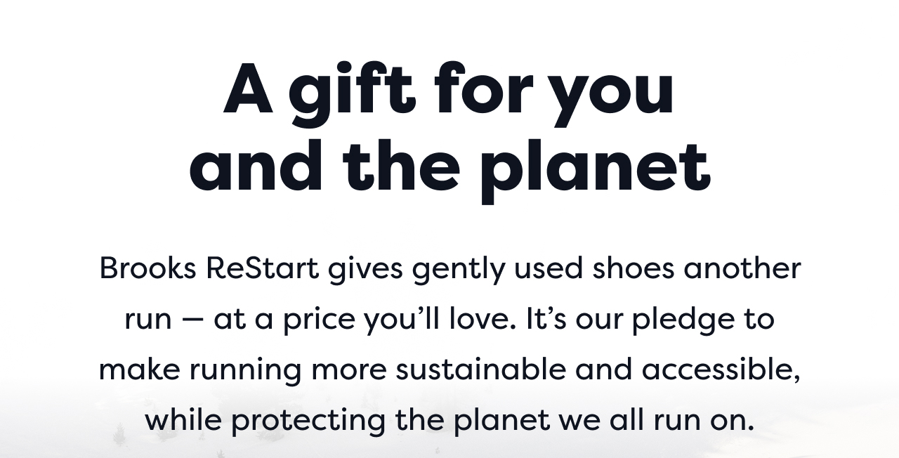 A gift for you and the planet | Brooks ReStart gives gently used shoes another run at a price you'll love. It's our pledge to make running more sustainable and accessible, while protecting the planet we all run on.