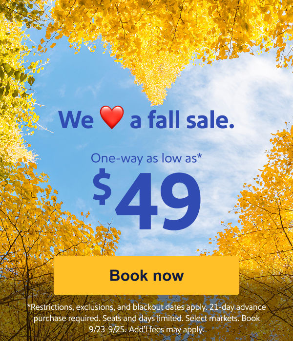 We Love a fall sale. One way as low as $49.* [Book now] Restrictions, exclusions, and blackout dates apply. 21-day advance purchase required. Seats and days limited. Select markets. Book 9/23-9/25. Add’l fees may apply.

 