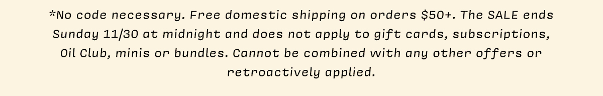 *No code necessary. Free domestic shipping on orders $50+. The SALE ends Sunday 11/30 at midnight and does not apply to gift cards, subscriptions, Oil Club, minis or bundles. Cannot be combined with any other offers or retroactively applied.
