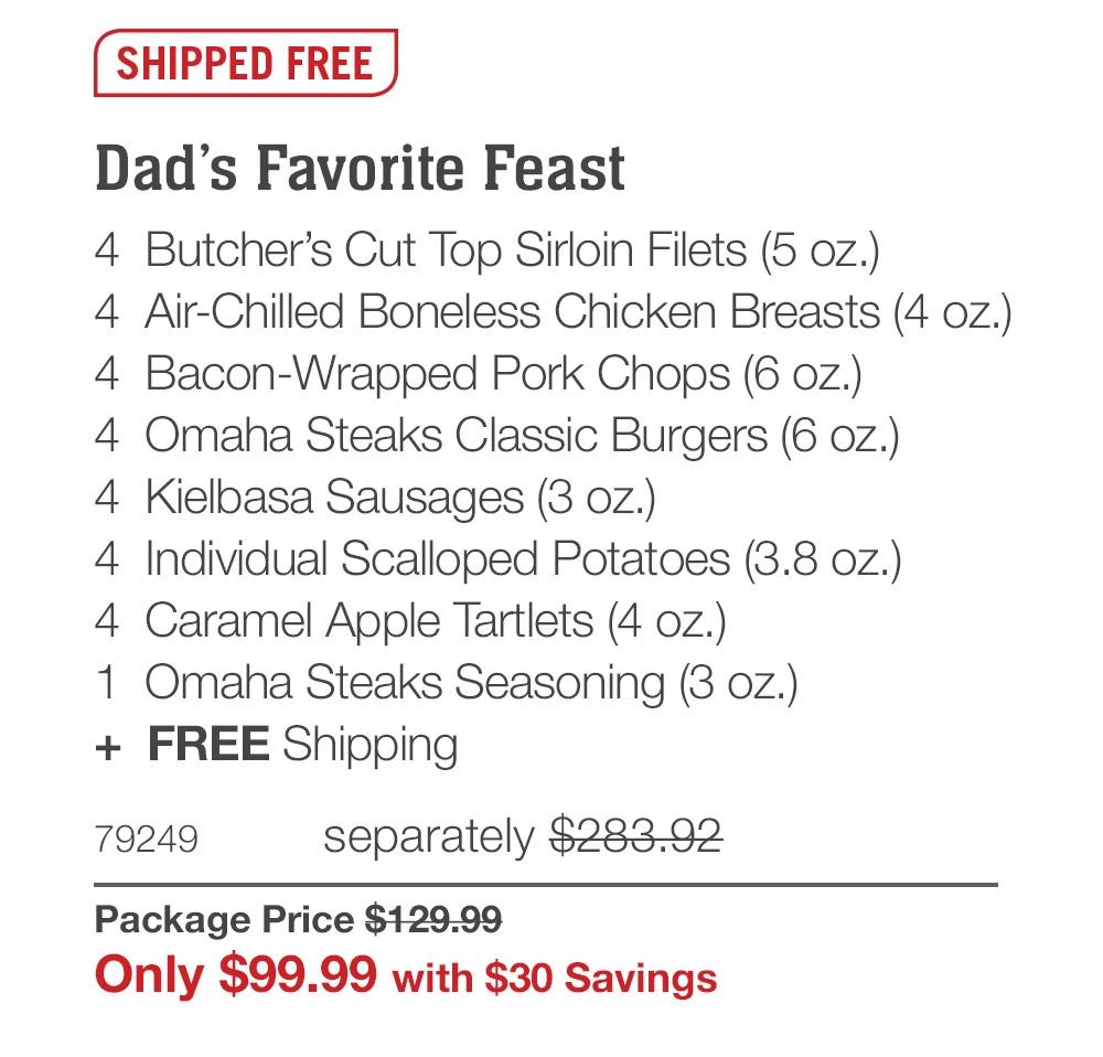 SHIPPED FREE

Dad’s Favorite Feast_
4  Butcher’s Cut Top Sirloin Filets (5 oz.)
4  Air-Chilled Boneless Chicken Breasts (4 oz.)
4  Bacon-Wrapped Pork Chops (6 oz.)
4  Omaha Steaks Classic Burgers (6 oz.)
4  Kielbasa Sausages (3 oz.)
4  Individual Scalloped Potatoes (3.8 oz.)_
4  Caramel Apple Tartlets (4 oz.)
1  Omaha Steaks Seasoning (3 oz.)
+  FREE Shipping
79249	separately $283.92_
Package Price $129.99_
Only $99.99 with $30 Savings
