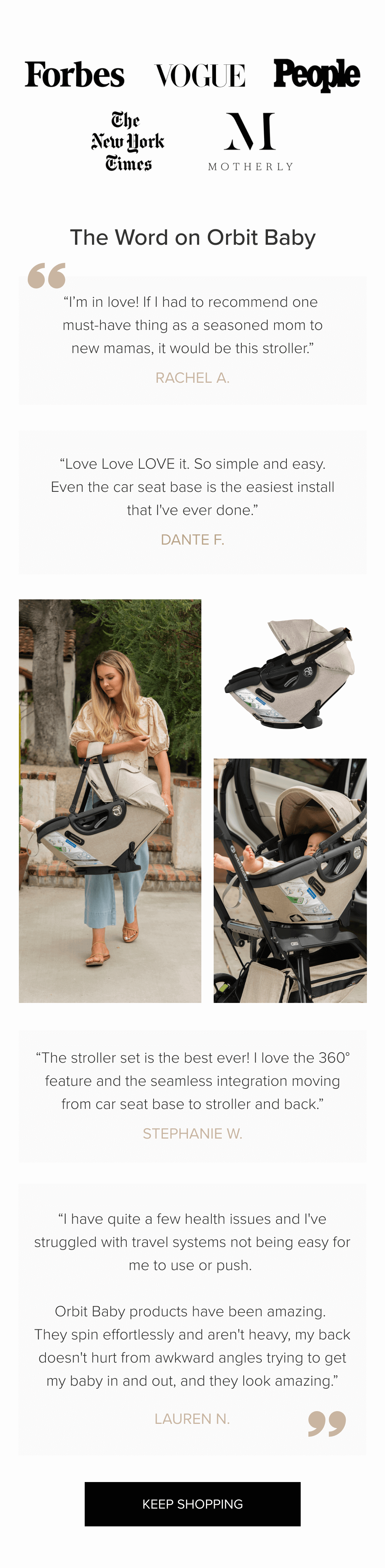 The Word on Orbit Baby “I’m in love! If I had to recommend one  must-have thing as a seasoned mom to new mamas, it would be this stroller.” rachel A. “Love Love LOVE it. So simple and easy. Even the car seat base is the easiest install that I've ever done.” Dante F. “The stroller set is the best ever! I love the 360° feature and the seamless integration moving from car seat base to stroller and back.” stephanie W. “I have quite a few health issues and I've struggled with travel systems not being easy for me to use or push.   Orbit Baby products have been amazing.  They spin effortlessly and aren't heavy, my back doesn't hurt from awkward angles trying to get my baby in and out, and they look amazing.” Lauren N. keep shopping