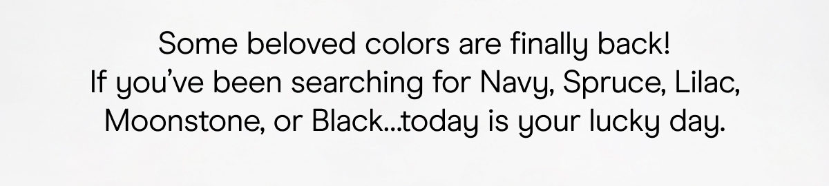 Some beloved colors are finally back! If you've been searching for Navy, Spruce, Lilac, Moonstone, or Black... today is your lucky day.