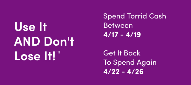 Use It AND Don't Lose It!††† | Starts Now | Spend Torrid Cash Between 4/17 - 4/19 | Get It Back To Spend Again 4/22 - 4/26