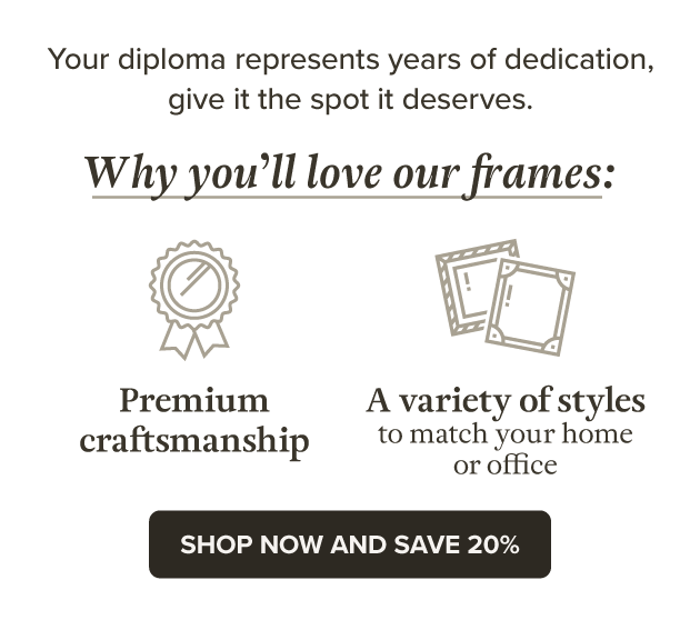 Your diploma represents years of dedication, give it the spot it deserves. Why you'll love our frames: Premium Craftsmanship, A variety of styles to match your home or office SHOP NOW AND SAVE 20%