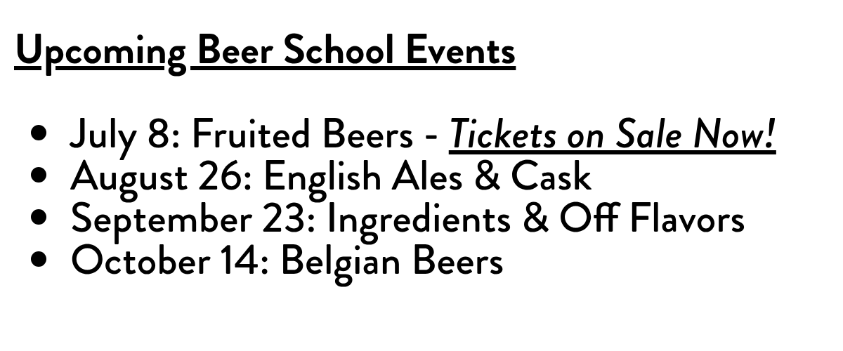 Upcoming Beer School EventsJuly 8: Fruited Beers - Tickets on Sale Now!August 26: English Ales & CaskSeptember 23: Ingredients & Off FlavorsOctober 14: Belgian Beers