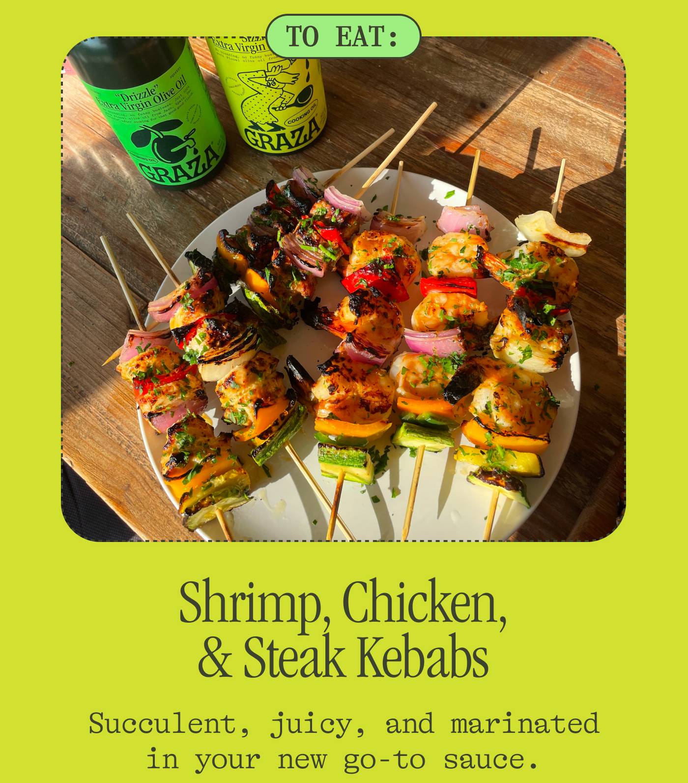 Shrimp, Chicken, & Steak Kebabs Succulent, juicy, and marinated in your new go-to sauce. 