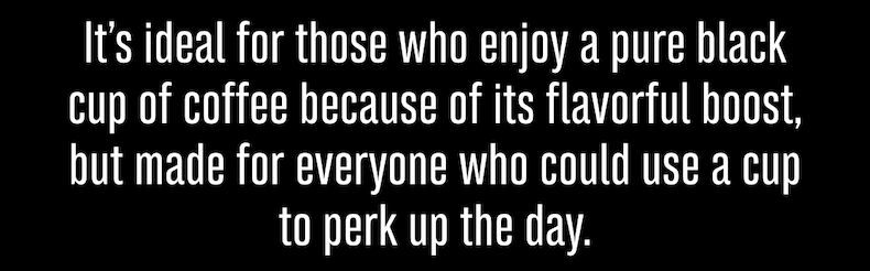 It’s ideal for those who enjoy a pure black cup of coffee because of its flavorful boost, but made for everyone who could use a cup to perk up the day.
