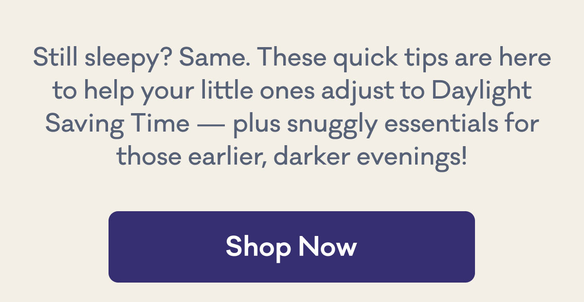 Still sleepy? Same. These quick tips are here to help your little ones adjust to Daylight Saving Time — plus snuggly essentials for those earlier, darker evenings! | Shop Now
