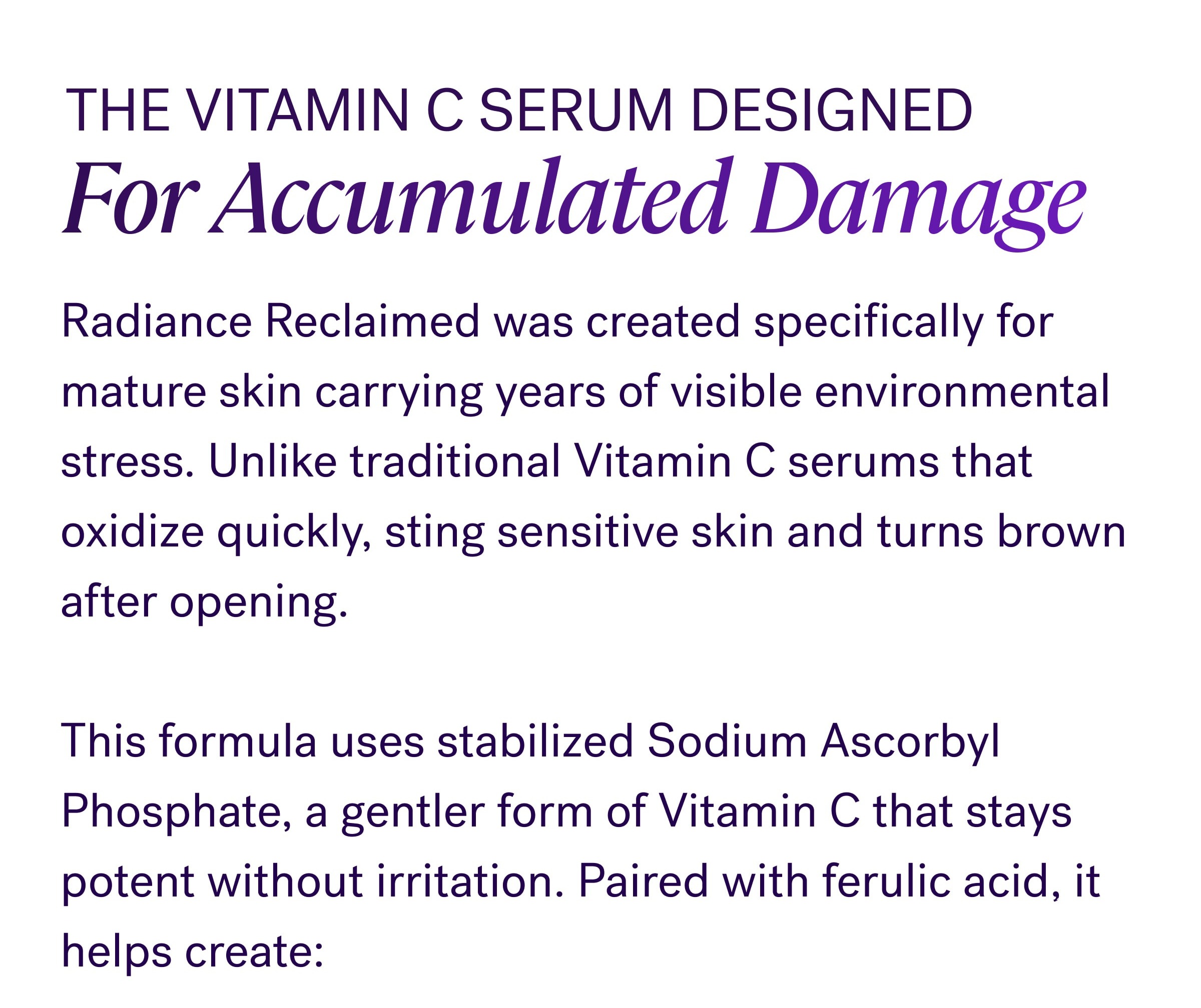 Over time, UV exposure, pollution, and environmental stress overwhelm your skin’s natural defense system. That’s when: Dark spots become more visible Skin tone looks less even Collagen weakens Brightness fades faster Skin starts looking older than you feel The Vitamin C Serum Designed For Accumulated Damage Radiance Reclaimed was created specifically for mature skin carrying years of visible environmental stress. Unlike traditional Vitamin C serums that oxidize quickly, sting sensitive skin and turns brown after opening. &nbsp; This formula uses stabilized Sodium Ascorbyl Phosphate, a gentler form of Vitamin C that stays potent without irritation. Paired with ferulic acid, it helps create: