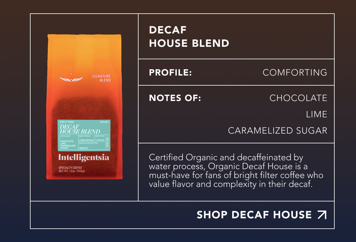 Decaf House Blend. Profile: Comforting. Notes of: Chocolate, Lime, Caramelized Sugar. Certified Organic and decaffeinated by water process, Organic Decaf House is a must-have for fans of bright filter coffee who value flavor and complexity in their decaf. | SHOP DECAF HOUSE