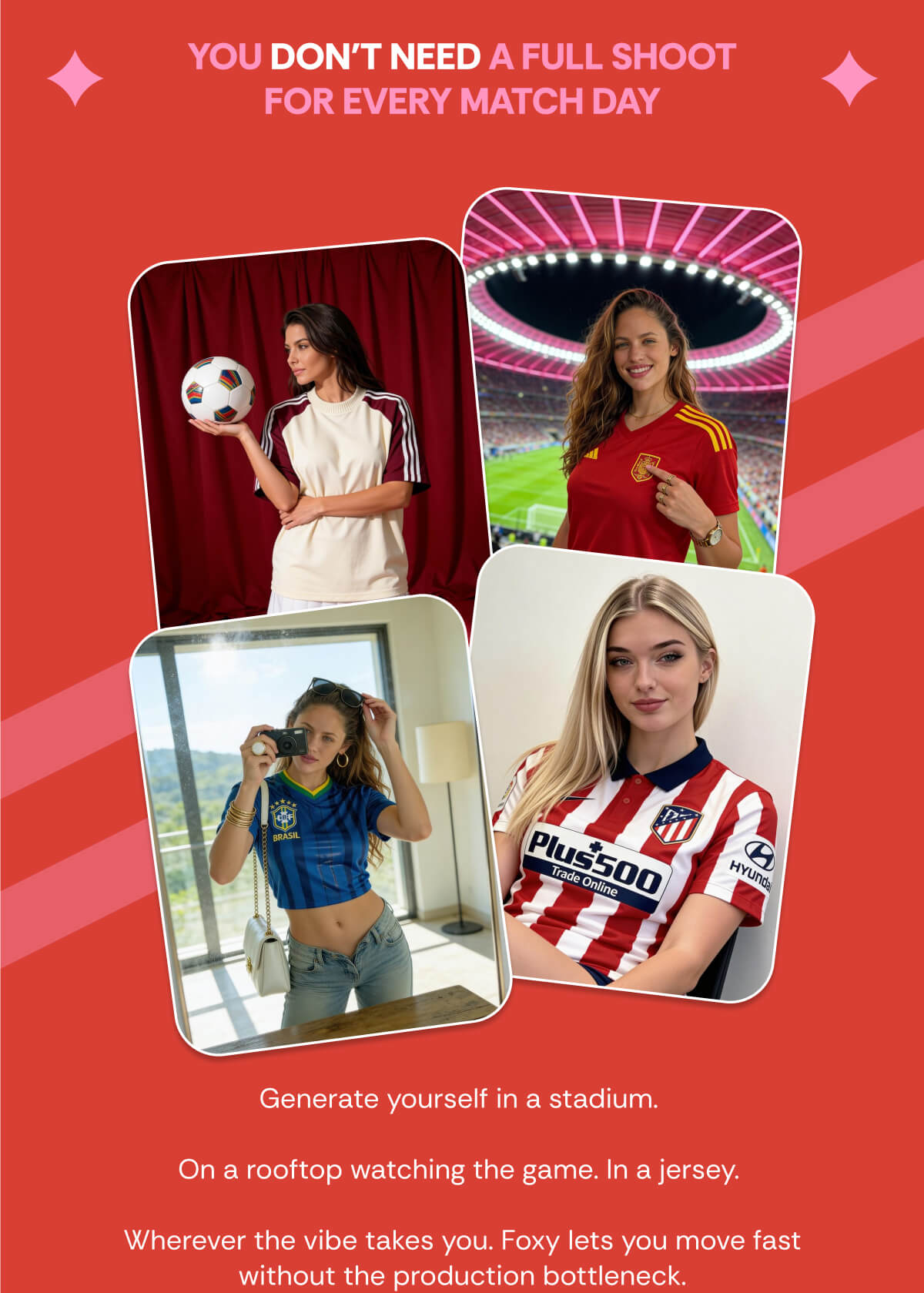 YOU DON'T NEED A FULL SHOOT FOR EVERY MATCH DAY Generate yourself in a stadium.   On a rooftop watching the game. In a jersey.   Wherever the vibe takes you. Foxy lets you move fast without the production bottleneck.