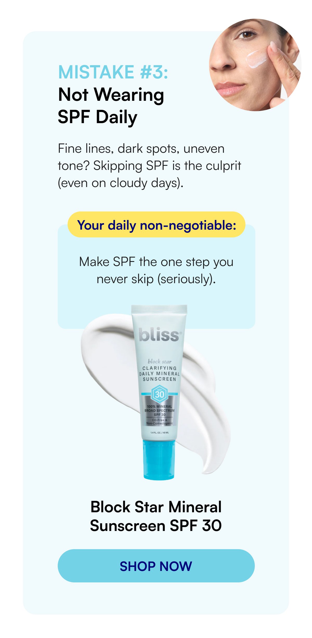 Mistake #3: Not Wearing SPF Daily Fine lines, dark spots, uneven tone? Skipping SPF is the culprit (even on cloudy days). Your daily non-negotiable: Make SPF the one step you never skip (seriously). Block Star Mineral Sunscreen SPF 30