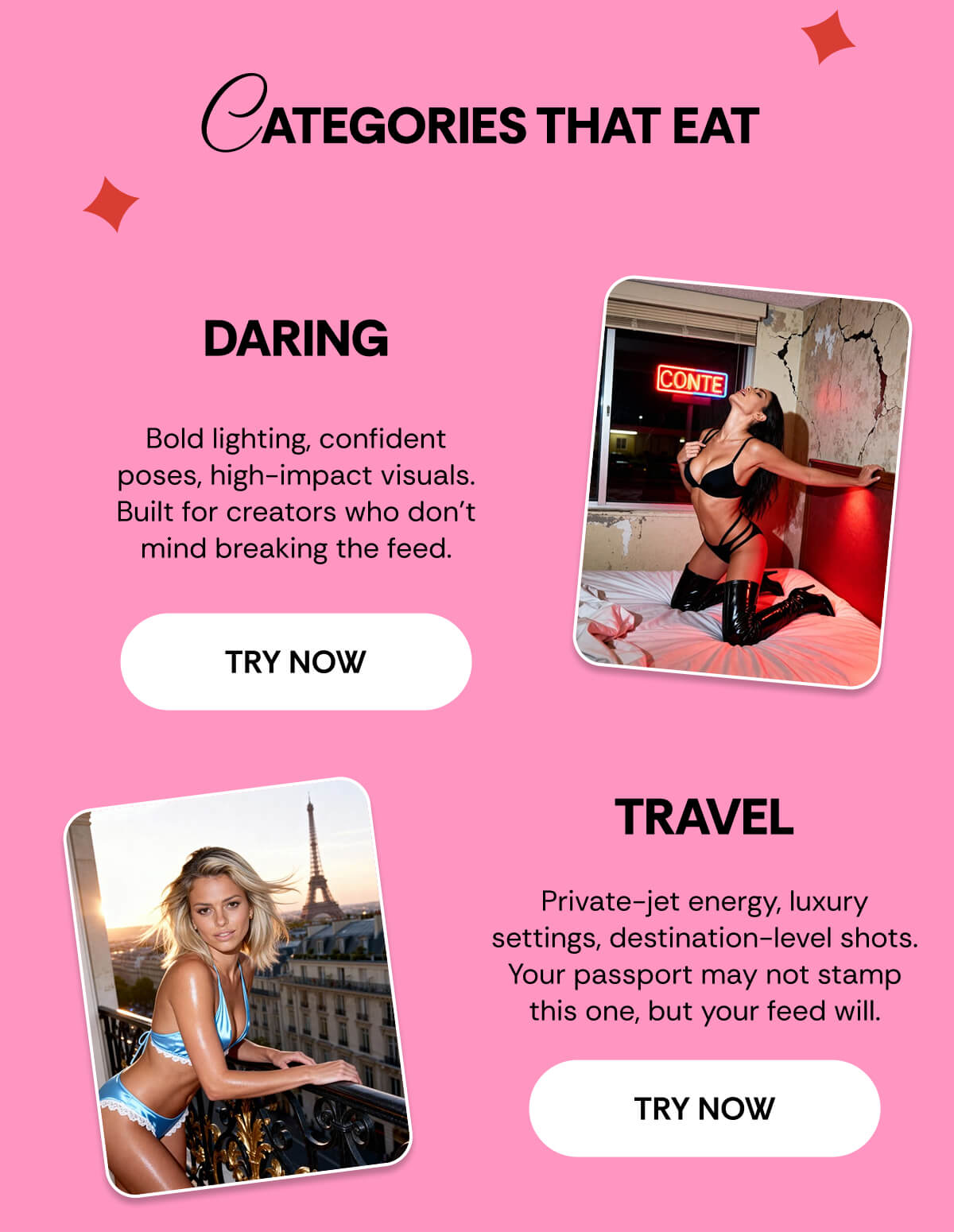 CATEGORIES THAT EAT Daring - Bold lighting, confident poses, high-impact visuals. Built for creators who don’t mind breaking the feed. Travel - Private-jet energy, luxury settings, destination-level shots. Your passport may not stamp this one, but your feed will.