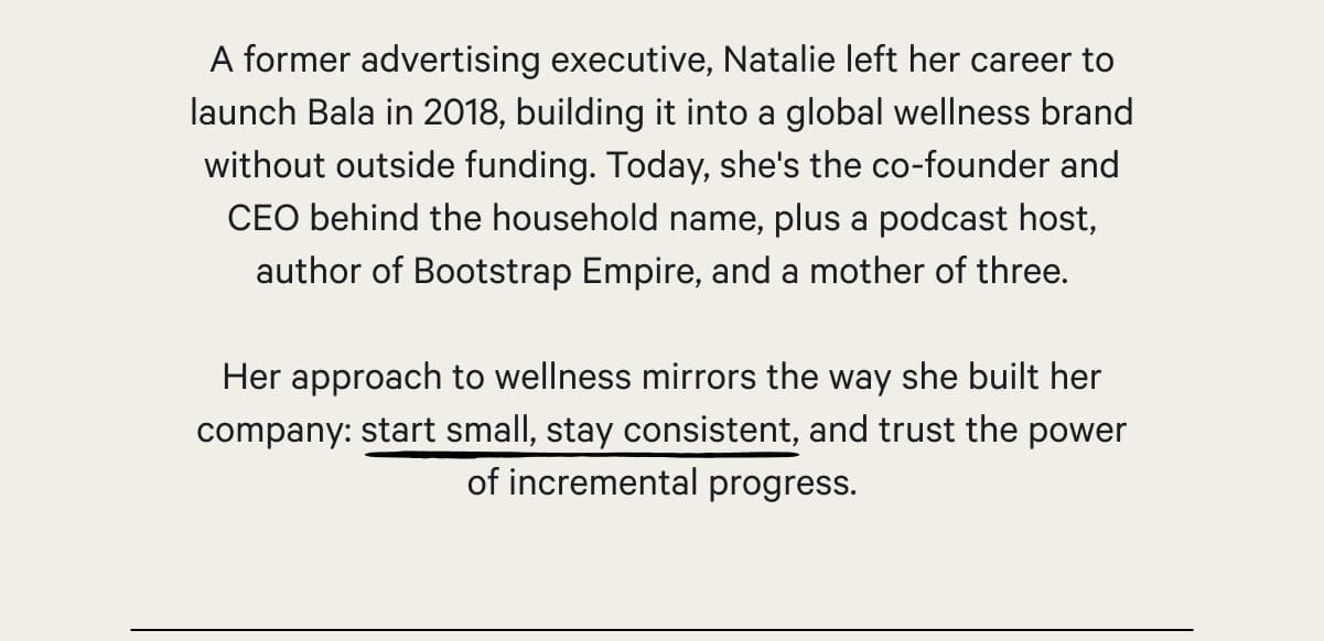 A former advertising executive, Natalie left her career to launch Bala in 2018, building it into a global wellness brand without outside funding. Today, she's the co-founder and CEO behind the household name, plus a podcast host, author of Bootstrap Empire, and a mother of three.