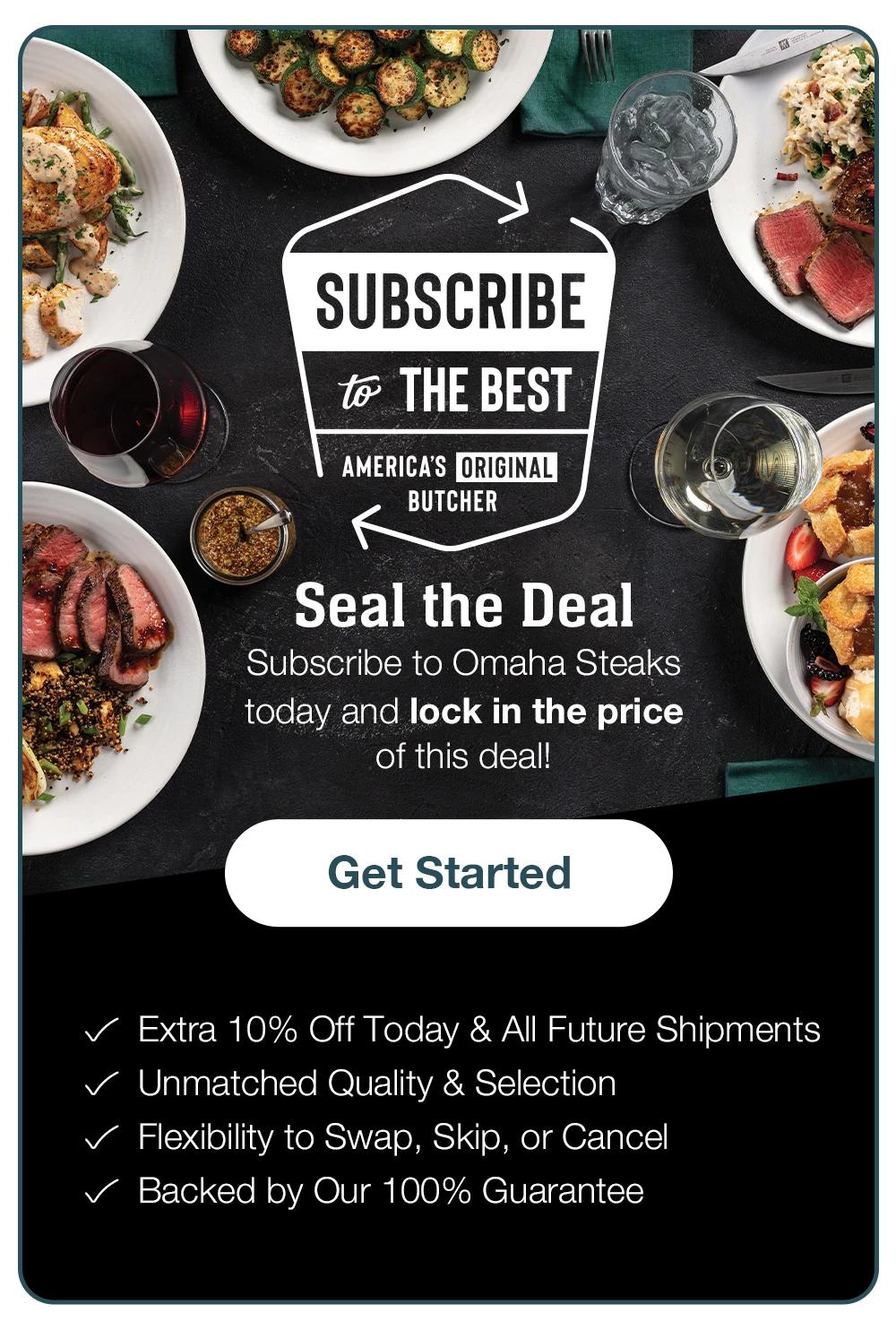 Enjoy PERFECTION ON REPEAT - AMERICA'S ORIGINAL BUTCHER - Seal the Deal - Subscribe to Omaha Steaks today and lock-in the price of this deal! Get Started - Extra 10% Off Today & All Future Shipmentsn • Unmatched Quality & Selection • Carefree Convenience • Commitment-Free Flexibility • Backed by Our 100% Guarantee