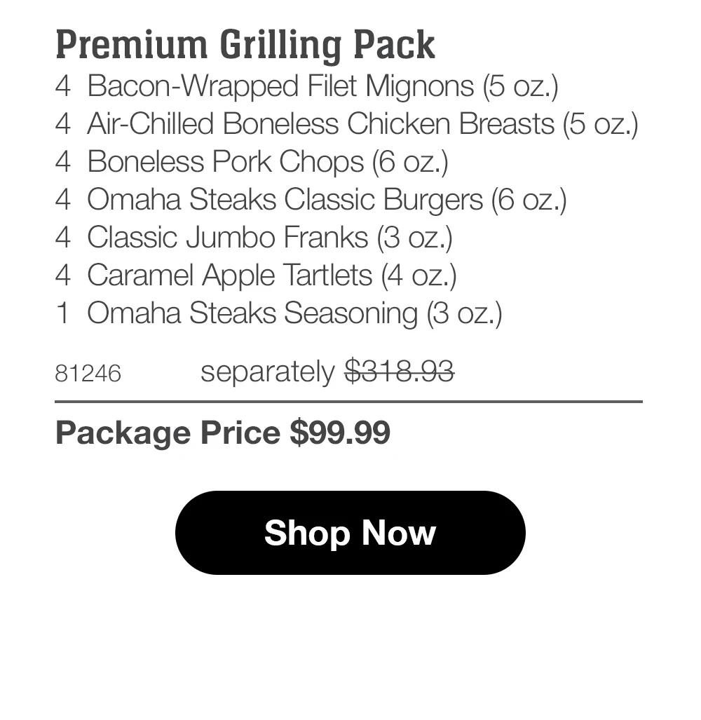 Premium Grilling Pack
4 Bacon-Wrapped Filet Mignons (5 oz.)
4 Air-Chilled Boneless Chicken Breasts (5 oz.)
4 Boneless Pork Chops (6 oz.)
4 Omaha Steaks Classic Burgers (6 oz.)
4 Classic Jumbo Franks (3 oz.)
4 Caramel Apple Tartlets (4 oz.)
1 Omaha Steaks Seasoning (3 oz.)

81246 separately $318.93
Package Price $99.99

Shop Now
