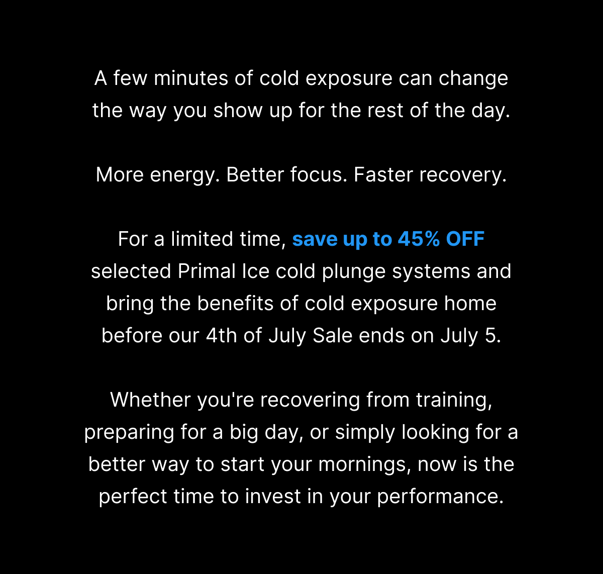 A few minutes of cold exposure can change the way you show up for the rest of the day. More energy. Better focus. Faster recovery. For a limited time, save up to 45% OFF selected Primal Ice cold plunge systems and bring the benefits of cold exposure home before our 4th of July Sale ends on July 5. Whether you're recovering from training, preparing for a big day, or simply looking for a better way to start your mornings, now is the perfect time to invest in your performance. 
