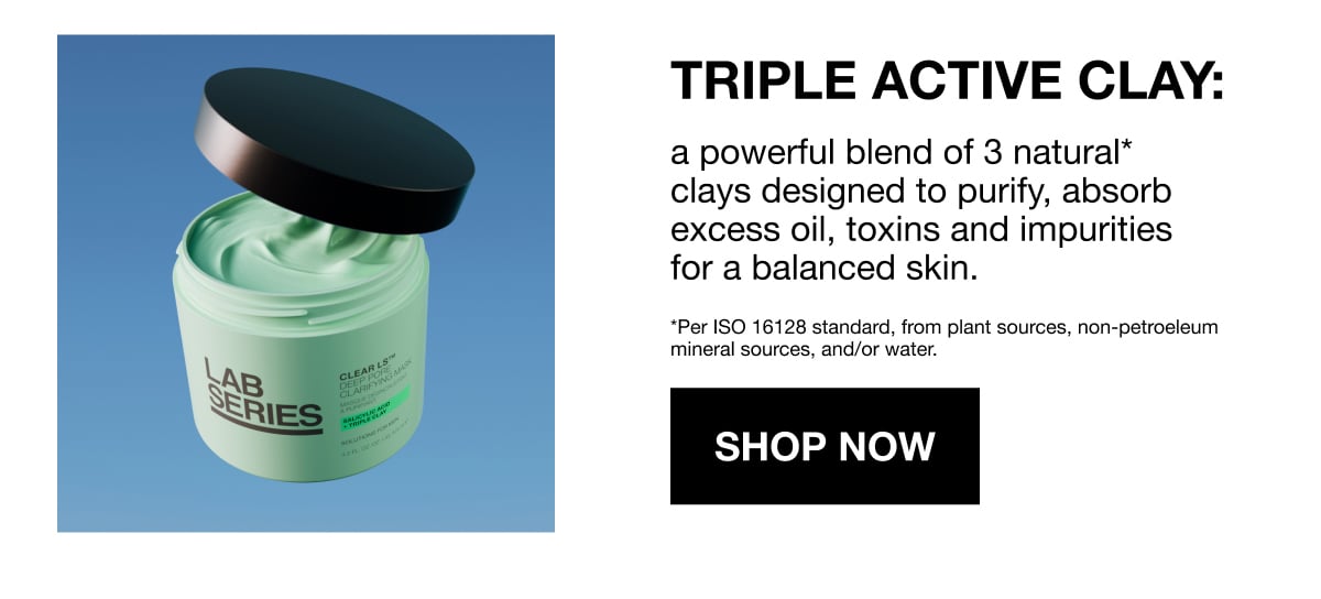 TRIPLE ACTIVE CLAY: | a powerful blend of 3 natural* clays designed to purify, absorb excess oil, toxins and impurities for a balanced skin. | *Per ISO 16128 standard, from plant sources, non-petroeleum | mineral sources, and/or water. | SHOP NOW
