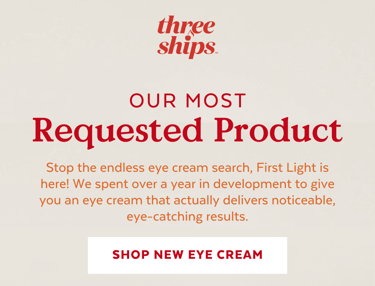 Our Most Requested Product. Stop the endless eye cream search, First Light is here! We spent over a year in development to give you an eye cream that actually delivers noticeable, eye-catching results. [SHOP EYE CREAM]